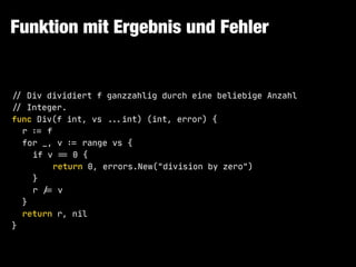 Funktion mit Ergebnis und Fehler
!// Div dividiert f ganzzahlig durch eine beliebige Anzahl 

!// Integer.

func Div(f int, vs !!...int) (int, error) {

r !:= f

for _, v !:= range vs {

if v !== 0 {

return 0, errors.New("division by zero")

}

r !/= v

}

return r, nil

}
 