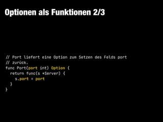 Optionen als Funktionen 2/3
!// Port liefert eine Option zum Setzen des Felds port

!// zurück.

func Port(port int) Option {

return func(s *Server) {

s.port = port

}

}
 