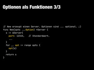Optionen als Funktionen 3/3
!// New erzeugt einen Server. Optionen sind !!... optional. ;)

func New(opts !!...Option) *Server {

s !:= &Server{

port: 12345, !// Standardwert.

!!...

}

for _, opt !:= range opts {

opt(s)

}

return s

}
 