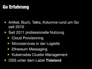 Go Erfahrung
• Artikel, Buch, Talks, Kolumne rund um Go
seit 2010

• Seit 2011 professionelle Nutzung

• Cloud Provisioning

• Microservices in der Logistik

• Ethereum Messaging

• Kubernetes Cluster Management

• OSS unter dem Label Tideland
 