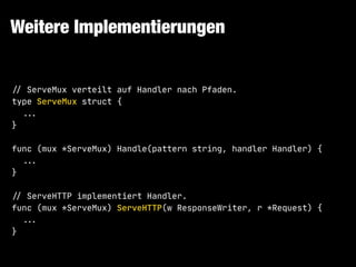 Weitere Implementierungen
!// ServeMux verteilt auf Handler nach Pfaden.

type ServeMux struct {

!!... 

}

func (mux *ServeMux) Handle(pattern string, handler Handler) {

!!...

}

!// ServeHTTP implementiert Handler.

func (mux *ServeMux) ServeHTTP(w ResponseWriter, r *Request) {

!!...

}
 