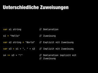 Unterschiedliche Zuweisungen
var s1 string !// Deklaration

s1 = "Hello" !// Zuweisung

var s2 string = "World" !// Explizit mit Zuweisung

var s3 = s1 + ", " + s2 !// Implizit mit Zuweisung

s4 ":= s3 + "!" !// Deklaration implizit mit

!// Zuweisung
 