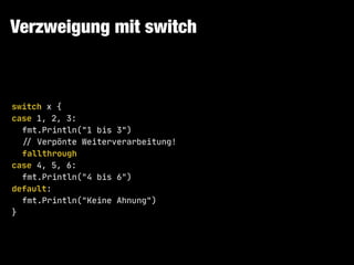 Verzweigung mit switch
switch x {

case 1, 2, 3:

fmt.Println("1 bis 3")

!// Verpönte Weiterverarbeitung!

fallthrough

case 4, 5, 6:

fmt.Println("4 bis 6")

default:

fmt.Println("Keine Ahnung")

}
 