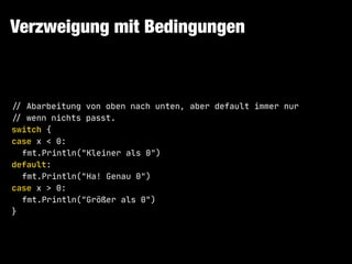Verzweigung mit Bedingungen
!// Abarbeitung von oben nach unten, aber default immer nur

!// wenn nichts passt.

switch {

case x < 0:

fmt.Println("Kleiner als 0")

default:

fmt.Println("Ha! Genau 0")

case x > 0:

fmt.Println("Größer als 0")

}
 
