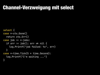 Channel-Verzweigung mit select
select {

case !<-ctx.Done()

return ctx.Err()

case job !:= !<-jobs:

if err !:= job(); err !!= nil {

log.Printf("job failed: %v", err)

}

case !<-time.Tick(5 * time.Second):

log.Printf("I'm waiting !!...")

}
 