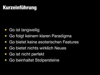 Kurzeinführung
• Go ist langweilig

• Go folgt keinem klaren Paradigma

• Go bietet keine esoterischen Features

• Go bietet nichts wirklich Neues

• Go ist nicht perfekt

• Go beinhaltet Stolpersteine
 