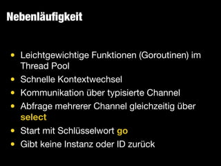 Nebenläuﬁgkeit
• Leichtgewichtige Funktionen (Goroutinen) im
Thread Pool

• Schnelle Kontextwechsel

• Kommunikation über typisierte Channel

• Abfrage mehrerer Channel gleichzeitig über
select

• Start mit Schlüsselwort go

• Gibt keine Instanz oder ID zurück
 