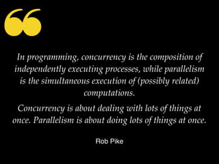 ❝In programming, concurrency is the composition of
independently executing processes, while parallelism
is the simultaneous execution of (possibly related)
computations.
Concurrency is about dealing with lots of things at
once. Parallelism is about doing lots of things at once.
Rob Pike
 