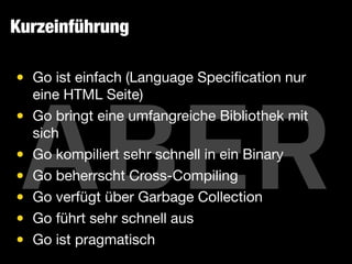 ABER
• Go ist einfach (Language Speciﬁcation nur
eine HTML Seite)

• Go bringt eine umfangreiche Bibliothek mit
sich

• Go kompiliert sehr schnell in ein Binary

• Go beherrscht Cross-Compiling

• Go verfügt über Garbage Collection

• Go führt sehr schnell aus

• Go ist pragmatisch
Kurzeinführung
 