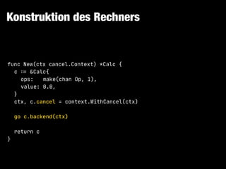 Konstruktion des Rechners
func New(ctx cancel.Context) *Calc {

c !:= &Calc{

ops: make(chan Op, 1),

value: 0.0,

}

ctx, c.cancel = context.WithCancel(ctx)

go c.backend(ctx)

return c

}
 