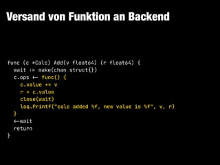 Versand von Funktion an Backend
func (c *Calc) Add(v float64) (r float64) {

wait !:= make(chan struct{})

c.ops !<- func() {

c.value += v

r = c.value

close(wait)

log.Printf("calc added %f, new value is %f", v, r)

}

!<-wait

return

}
 