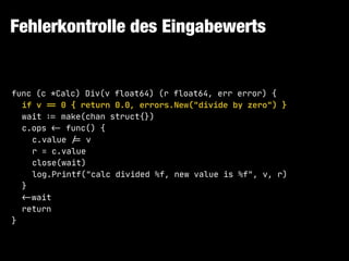 Fehlerkontrolle des Eingabewerts
func (c *Calc) Div(v float64) (r float64, err error) {

if v "== 0 { return 0.0, errors.New("divide by zero") }

wait !:= make(chan struct{})

c.ops !<- func() {

c.value !/= v

r = c.value

close(wait)

log.Printf("calc divided %f, new value is %f", v, r)

}

!<-wait

return

}
 