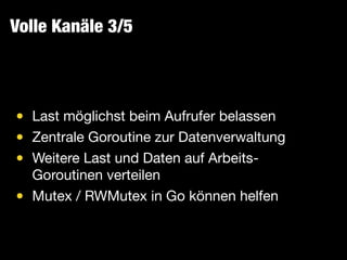 Volle Kanäle 3/5
• Last möglichst beim Aufrufer belassen

• Zentrale Goroutine zur Datenverwaltung

• Weitere Last und Daten auf Arbeits-
Goroutinen verteilen

• Mutex / RWMutex in Go können helfen
 