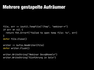 Mehrere gestapelte Aufräumer
file, err !:= ioutil.TempFile("/tmp", "webinar-*")

if err !!= nil {

return fmt.Errorf("failed to open temp file: %v", err)

}

defer file.Close()

writer !:= bufio.NewWriter(file)

defer writer.Flush()

writer.WriteString("Webinar Devs@Homen")

writer.WriteString("Einführung in Gon")
 