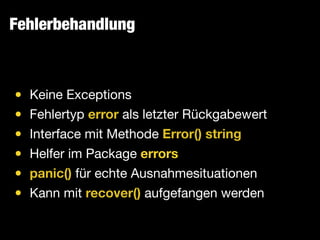Fehlerbehandlung
• Keine Exceptions

• Fehlertyp error als letzter Rückgabewert

• Interface mit Methode Error() string

• Helfer im Package errors

• panic() für echte Ausnahmesituationen

• Kann mit recover() aufgefangen werden
 