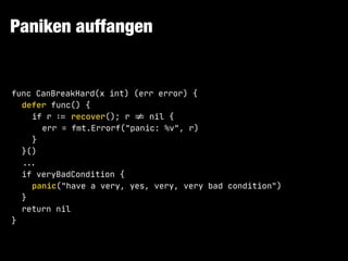 Paniken auffangen
func CanBreakHard(x int) (err error) {

defer func() {

if r !:= recover(); r !!= nil {

err = fmt.Errorf("panic: %v", r)

}

}()

!!...

if veryBadCondition {

panic("have a very, yes, very, very bad condition")

}

return nil

}
 