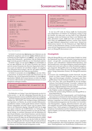 Schwerpunktthema 

      System.out.println(myDoc);                                            final byte[]fileAsByte = readFile(file);
      coll.drop();
                                                                            GridFSgridFS = new GridFS(db);
      //Schritt 3                                                           GridFSInputFileinputFile = gridFS.createFile(byteArray);
      DBObject doc = new BasicDBObject();                                   inputFile.save();
                                                                            String name = inputFile.getFilename();
      doc.put("name", "MongoDB");
      doc.put("type", "database");                                          List list = gridFS.find(name);
      doc.put("count", 1);
                                                                        Listing 4: Dateien speichern mit GridFS
      BasicDBObject info = new BasicDBObject();
      info.put("x", 203);
      info.put("y", 102);
                                                                           In der Java-API stellt die Klasse GridFS die Funktionalität
      doc.put("info", info);                                            zum Abspeichern von Dateien zur Verfügung. Listing 4 zeigt
                                                                        die Schritte, die nötig sind, um eine Datei in der Datenbank
      coll.insert(doc);                                                 abzulegen, wobei das Einlesen der Datei in der Methode read-
                                                                        File() abstrahiert wurde. GridFS kann über ein byte-Array aus
      //Schritt 4
      BasicDBObject query = new BasicDBObject();                        einer Datei ein GridFSInputFile kreieren, welches dann einfach
      query.put("i", 71);                                               per save()-Methode abgespeichert werden kann. Anhand des
      DBCursor cur = coll.find(query);                                  Dateinamens können wir das Dokument per find()-Methode
      while (cur.hasNext()) {
                                                                        wieder aus der Datenbank auslesen. Um die einzelnen Chunks
        System.out.println(cur.next());
      }
                                                                        muss sich der Programmierer nicht kümmern, da dies automa-
                                                                        tisch von MongoDB übernommen wird.
Listing 2: Basis-Operationen


   In Schritt 2 wird mit einer DBCollection eine Collection aus der     Einsatzgebiete
Datenbank ausgelesen und mit der findOne()-Methode der ers-
te Eintrag aus dem Ergebnis in ein DBObject – der Java-Entspre-         Obwohl MongoDB ein noch recht junges Projekt ist, bietet
chung eines Dokuments – geschrieben. Mit der Methode coll.              die Datenbank eine Fülle von Features und positioniert sich
drop() wird die gesamte Collection aus der Datenbank entfernt.          damit – wie gewollt – zwischen den schnellen, aber feature-
   In Schritt 3 legen wir ein eigenes DBObject an und befüllen es       ärmeren und unflexibleren Schlüssel-Wert-Speichern und
mit der put()-Methode, die als ersten Parameter den Namen               den komplexeren, schwergewichtigeren relationalen Daten-
und als zweiten Parameter den Wert der Eigenschaft erhält. So           banken und wird auch schon in vielen Produktivumgebun-
ist es auch auf einfache Art und Weise möglich, ein eingebet-           gen eingesetzt. MongoDB wird in der Regel nicht exklusiv
tetes Dokument hinzuzufügen. Mit der coll.insert()-Methode              verwendet, sondern dient als Lösung für bestimmte Teilauf-
wird das Dokument in die Collection geschrieben.                        gaben. Einige bekanntere Firmen, die MongoDB einsetzen
   In Schritt 4 verwenden wir ein BasicDBObject, um eine Abfra-         sind
ge abzusetzen. In diesem Fall werden alle Dokumente aus der              Foursquare: Ein ortsabhängiges soziales Netzwerk, mit dem
Collection, die i:71 als Eigenschaft beinhalten, in einen DBCursor         Nutzer an Orten virtuell einchecken und zu diesen Orten
geschrieben. Mithilfe des Cursors können wir über das Ergeb-               Tipps und Bewertungen schreiben. Foursquare setzt Mon-
nis iterieren. Mit Literalen und Punktnotation können wir auch             goDB exklusiv für die Eincheck-Funktion ein (‚Who’s here?‘).
komplexere Abfragen erstellen.                                           New York Times: Hier wird MongoDB für ein frei konfigu-
                                                                           rierbares Foto-Upload-Formular verwendet. Aufgrund der
      query.put(“i”, newBasicDBObject(“$gt”, 20).append(“$lte”, 30));      Schemalosigkeit der Dokumente kann jeder Anwender sein
      coll.find(query);                                                    eigenes, maßgeschneidertes Formular erstellen.
                                                                         Sourceforge: Die Projekt-Webseiten und die Download-Seiten
Listing 3: Parametrisierte Abfrage                                         aller Projekte werden mit MongoDB verwaltet.
                                                                         GitHub: Die soziale Coding-Plattform setzt MongoDB für in-
   Die Methoden aus Listing 3 lesen alle Dokumente aus der Col-            ternes Reporting ein.
lection mit 20 < i < 30. Eine vollständige Übersicht über die zur        IGN Entertainment: Die Computerspiele- und Unterhaltungs-
Verfügung stehenden Literale und Befehle findet sich auf [Mong].           seite analysiert in Echtzeit den Seiten-Verkehr mit MongoDB.
   Auch der Umgang mit großen Dateien stellt mit MongoDB kein           Da die Datenbank von Anfang an für den Einsatz in Webappli-
Problem dar. Mit GridFS, einer leichtgewichtigen Spezifikation          kationen vorgesehen war, lassen sich mit MongoDB Aufgaben
zum Speichern von Dateien, die auf der normalen Dokumenten-             wie Dokumentenmanagement, das Verwalten von Anwender-
spezifikation aufsetzt, werden große Dateien einfach in kleinere        und Sitzungsdaten, Logging, Echt-Zeit-Analysen und gene-
Chunks aufgesplittet und jeder Chunk wird als eigenes Doku-             rell Aufgaben mit einem hohen Datenaufkommen einfach und
ment in der Datenbank abgelegt. MongoDB stellt mit fs.chunks            bequem lösen. Nicht geeignet ist MongoDB für Systeme mit
eine eigene Collection für GridFS-Dateien zur Verfügung. Die            komplexen Transaktionen und für traditionelle Business-Intel-
Dokumente in dieser Collection bestehen aus einer id, einer file_       ligence-Projekte, da die dafür nötigen Strukturen nicht zur Ver-
id, die festlegt, in welchem Dokument sich die Metadaten für            fügung stehen.
den Chunk befinden, einer Chunk-Nummer und den binären
Daten des Dateifragments. Die file_id verweist auf eine andere
Collection namens fs.files, die die Dateiinformationen enthält,         Fazit
die folgende Angaben umfasst: eine id, die Größe der Datei in
Bytes, eine Angabe über die Chunk-Größe, das Upload-Datum               MongoDB ist eine Datenbank, die bei den oben aufgeführ-
und eine md5-Checksumme, mit deren Hilfe Nutzer überprü-                ten Einsatzgebieten ohne Schwierigkeiten eingesetzt werden
fen können, ob die Datei korrekt hochgeladen wurde.                     kann. Datenreplikation und Skalierbarkeit funktionieren ein-

 18                                                                                                                        JavaSPEKTRUM 1/2011
 