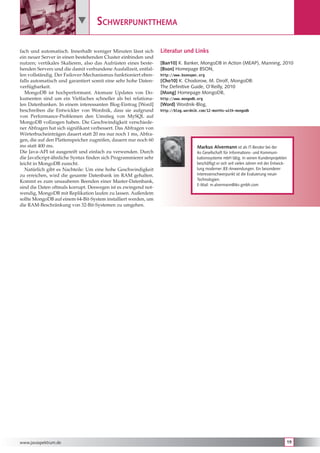         Schwerpunktthema

fach und automatisch. Innerhalb weniger Minuten lässt sich       Literatur und Links
ein neuer Server in einen bestehenden Cluster einbinden und
nutzen; vertikales Skalieren, also das Aufrüsten eines beste-    [Ban10] K. Banker, MongoDB in Action (MEAP), Manning, 2010
henden Servers und die damit verbundene Ausfallzeit, entfal-     [Bson] Homepage BSON,
len vollständig. Der Failover-Mechanismus funktioniert eben-     http://www.bsonspec.org
falls automatisch und garantiert somit eine sehr hohe Daten-     [Cho10] K. Chodorow, M. Dirolf, MongoDB:
verfügbarkeit.                                                   The Definitive Guide, O’Reilly, 2010
   MongoDB ist hochperformant. Atomare Updates von Do-           [Mong] Homepage MongoDB,
kumenten sind um ein Vielfaches schneller als bei relationa-     http://www.mongodb.org
len Datenbanken. In einem interessanten Blog-Eintrag [Word]      [Word] Wordnik-Blog,
beschreiben die Entwickler von Wordnik, dass sie aufgrund        http://blog.wordnik.com/12-months-with-mongodb
von Performance-Problemen den Umstieg von MySQL auf
MongoDB vollzogen haben. Die Geschwindigkeit verschiede-
ner Abfragen hat sich signifikant verbessert. Das Abfragen von
Wörterbucheinträgen dauert statt 20 ms nur noch 1 ms, Abfra-
gen, die auf den Plattenspeicher zugreifen, dauern nur noch 60
ms statt 400 ms.                                                                    Markus Alvermann ist als IT-Berater bei der
Die Java-API ist ausgereift und einfach zu verwenden. Durch                         iks Gesellschaft für Informations- und Kommuni-
die JavaScript-ähnliche Syntax finden sich Programmierer sehr                       kationssysteme mbH tätig. In seinen Kundenprojekten
leicht in MongoDB zurecht.                                                          beschäftigt er sich seit vielen Jahren mit der Entwick-
   Natürlich gibt es Nachteile: Um eine hohe Geschwindigkeit                        lung moderner JEE-Anwendungen. Ein besonderer
zu erreichen, wird die gesamte Datenbank im RAM gehalten.                           Interessenschwerpunkt ist die Evaluierung neuer
Kommt es zum unsauberen Beenden einer Master-Datenbank,                             Technologien.
                                                                                    E-Mail: m.alvermann@iks-gmbh.com
sind die Daten oftmals korrupt. Deswegen ist es zwingend not-
wendig, MongoDB mit Replikation laufen zu lassen. Außerdem
sollte MongoDB auf einem 64-Bit-System installiert werden, um
die RAM-Beschränkung von 32-Bit-Systemen zu umgehen.




www.javaspektrum.de                                                                                                                           19
 