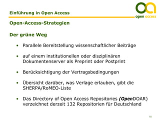 Einführung in Open Access

Open-Access-Strategien

Der grüne Weg

  • Parallele Bereitstellung wissenschaftlicher Beiträge

  • auf einem institutionellen oder disziplinären
    Dokumentenserver als Preprint oder Postprint

  • Berücksichtigung der Vertragsbedingungen

  • Übersicht darüber, was Verlage erlauben, gibt die
    SHERPA/RoMEO-Liste

  • Das Directory of Open Access Repositories (OpenDOAR)
    verzeichnet derzeit 132 Repositorien für Deutschland

                                                           10
 