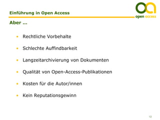 Einführung in Open Access

Aber …


  • Rechtliche Vorbehalte

  • Schlechte Auffindbarkeit

  • Langzeitarchivierung von Dokumenten

  • Qualität von Open-Access-Publikationen

  • Kosten für die Autor/innen

  • Kein Reputationsgewinn



                                             12
 
