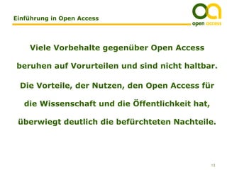 Einführung in Open Access




    Viele Vorbehalte gegenüber Open Access

beruhen auf Vorurteilen und sind nicht haltbar.

 Die Vorteile, der Nutzen, den Open Access für

   die Wissenschaft und die Öffentlichkeit hat,

 überwiegt deutlich die befürchteten Nachteile.




                                                  13
 