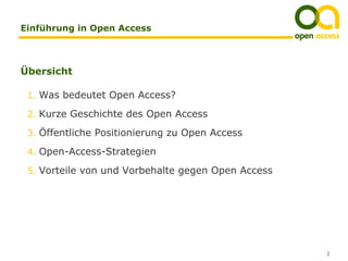 Einführung in Open Access



Übersicht

 1. Was bedeutet Open Access?

 2. Kurze Geschichte des Open Access

 3. Öffentliche Positionierung zu Open Access

 4. Open-Access-Strategien

 5. Vorteile von und Vorbehalte gegen Open Access




                                                    2
 