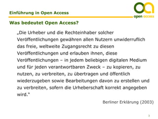 Einführung in Open Access

Was bedeutet Open Access?

   „Die Urheber und die Rechteinhaber solcher
   Veröffentlichungen gewähren allen Nutzern unwiderruflich
   das freie, weltweite Zugangsrecht zu diesen
   Veröffentlichungen und erlauben ihnen, diese
   Veröffentlichungen – in jedem beliebigen digitalen Medium
   und für jeden verantwortbaren Zweck – zu kopieren, zu
   nutzen, zu verbreiten, zu übertragen und öffentlich
   wiederzugeben sowie Bearbeitungen davon zu erstellen und
   zu verbreiten, sofern die Urheberschaft korrekt angegeben
   wird.“
                                         Berliner Erklärung (2003)


                                                               3
 