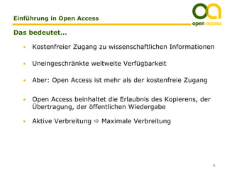 Einführung in Open Access

Das bedeutet…

  •   Kostenfreier Zugang zu wissenschaftlichen Informationen

  •   Uneingeschränkte weltweite Verfügbarkeit

  •   Aber: Open Access ist mehr als der kostenfreie Zugang


  •   Open Access beinhaltet die Erlaubnis des Kopierens, der
      Übertragung, der öffentlichen Wiedergabe

  •   Aktive Verbreitung    Maximale Verbreitung




                                                                4
 