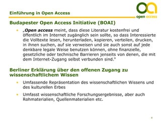 Einführung in Open Access

Budapester Open Access Initiative (BOAI)
  •   „Open access meint, dass diese Literatur kostenfrei und
      öffentlich im Internet zugänglich sein sollte, so dass Interessierte
      die Volltexte lesen, herunterladen, kopieren, verteilen, drucken,
      in ihnen suchen, auf sie verweisen und sie auch sonst auf jede
      denkbare legale Weise benutzen können, ohne finanzielle,
      gesetzliche oder technische Barrieren jenseits von denen, die mit
      dem Internet-Zugang selbst verbunden sind.“

Berliner Erklärung über den offenen Zugang zu
wissenschaftlichem Wissen
  •   Umfassende Repräsentation des wissenschaftlichen Wissens und
      des kulturellen Erbes
  •   Umfasst wissenschaftliche Forschungsergebnisse, aber auch
      Rohmaterialien, Quellenmaterialien etc.



                                                                       6
 