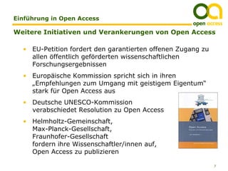 Einführung in Open Access

Weitere Initiativen und Verankerungen von Open Access

  • EU-Petition fordert den garantierten offenen Zugang zu
    allen öffentlich geförderten wissenschaftlichen
    Forschungsergebnissen
  • Europäische Kommission spricht sich in ihren
    „Empfehlungen zum Umgang mit geistigem Eigentum“
    stark für Open Access aus
  • Deutsche UNESCO-Kommission
    verabschiedet Resolution zu Open Access
  • Helmholtz-Gemeinschaft,
    Max-Planck-Gesellschaft,
    Fraunhofer-Gesellschaft
    fordern ihre Wissenschaftler/innen auf,
    Open Access zu publizieren

                                                             7
 