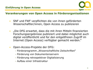 Einführung in Open Access

Verankerungen von Open Access in Förderorganisationen

  •   SNF und FWF verpflichten die von ihnen geförderten
      Wissenschaftler/innen, Open Access zu publizieren

  •   „Die DFG erwartet, dass die mit ihren Mitteln finanzierten
      Forschungsergebnisse publiziert und dabei möglichst auch
      digital veröffentlicht und für den entgeltfreien Zugriff im
      Internet (Open Access) verfügbar gemacht werden.“

  •   Open-Access-Projekte der DFG:
       - Förderprogramm „Wissenschaftliche Zeitschriften“
       - Förderung von Dokumentenservern
       - Förderung retrospektiver Digitalisierung
       - Aufbau einer Infrastruktur


                                                               8
 