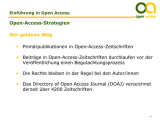 Einführung in Open Access

Open-Access-Strategien

Der goldene Weg

  • Primärpublikationen in Open-Access-Zeitschriften

  • Beiträge in Open-Access-Zeitschriften durchlaufen vor der
    Veröffentlichung einen Begutachtungsprozess

  • Die Rechte bleiben in der Regel bei den Autor/innen

  • Das Directory of Open Access Journal (DOAJ) verzeichnet
    derzeit über 4200 Zeitschriften




                                                           9
 