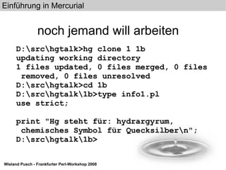 noch jemand will arbeiten D:\src\hgtalk>hg clone 1 1b updating working directory 1 files updated, 0 files merged, 0 files removed, 0 files unresolved D:\src\hgtalk>cd 1b D:\src\hgtalk\1b>type info1.pl use strict; print "Hg steht für: hydrargyrum, chemisches Symbol für Quecksilber\n"; D:\src\hgtalk\1b> 