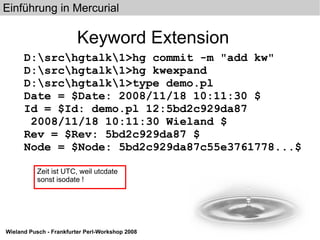 Keyword Extension D:\src\hgtalk\1>hg commit -m "add kw" D:\src\hgtalk\1>hg kwexpand D:\src\hgtalk\1>type demo.pl Date = $Date: 2008/11/18 10:11:30 $ Id = $Id: demo.pl 12:5bd2c929da87 2008/11/18 10:11:30 Wieland $ Rev = $Rev: 5bd2c929da87 $ Node = $Node: 5bd2c929da87c55e3761778...$ Zeit ist UTC, weil utcdate sonst isodate ! 