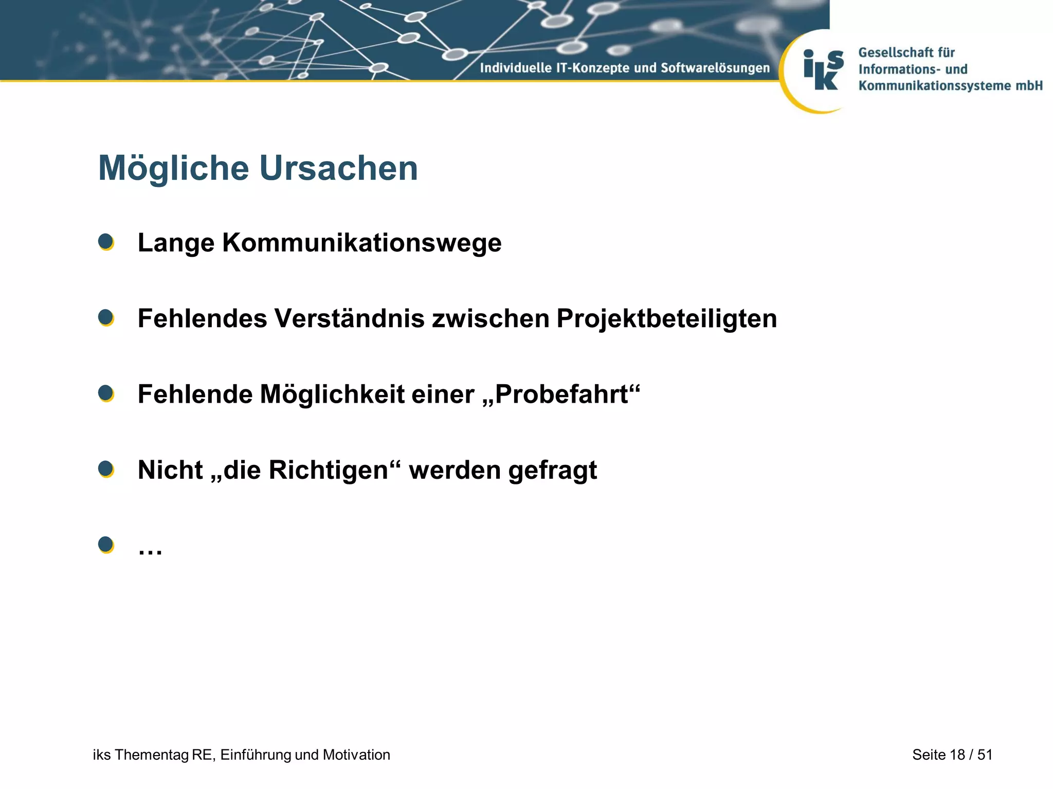 Mögliche Ursachen

      Lange Kommunikationswege

      Fehlendes Verständnis zwischen Projektbeteiligten

      Fehlende Möglichkeit einer „Probefahrt“

      Nicht „die Richtigen“ werden gefragt

      …




iks Thementag RE, Einführung und Motivation               Seite 18 / 51
 