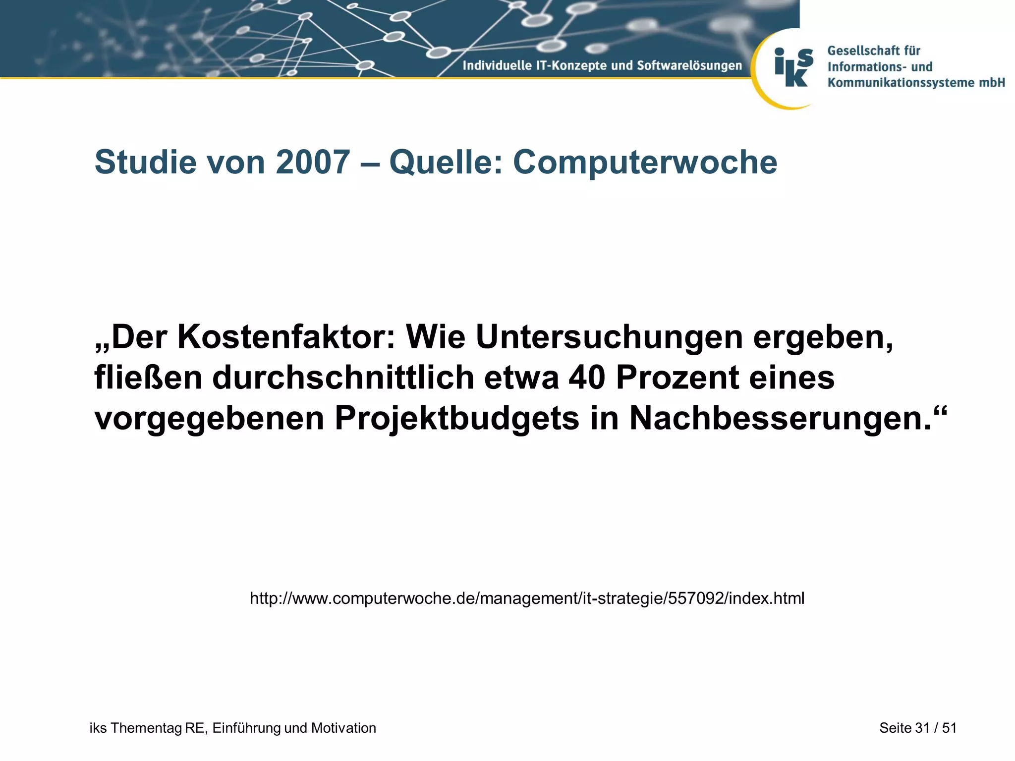 Studie von 2007 – Quelle: Computerwoche




„Der Kostenfaktor: Wie Untersuchungen ergeben,
fließen durchschnittlich etwa 40 Prozent eines
vorgegebenen Projektbudgets in Nachbesserungen.“




                        http://www.computerwoche.de/management/it-strategie/557092/index.html




iks Thementag RE, Einführung und Motivation                                                     Seite 31 / 51
 