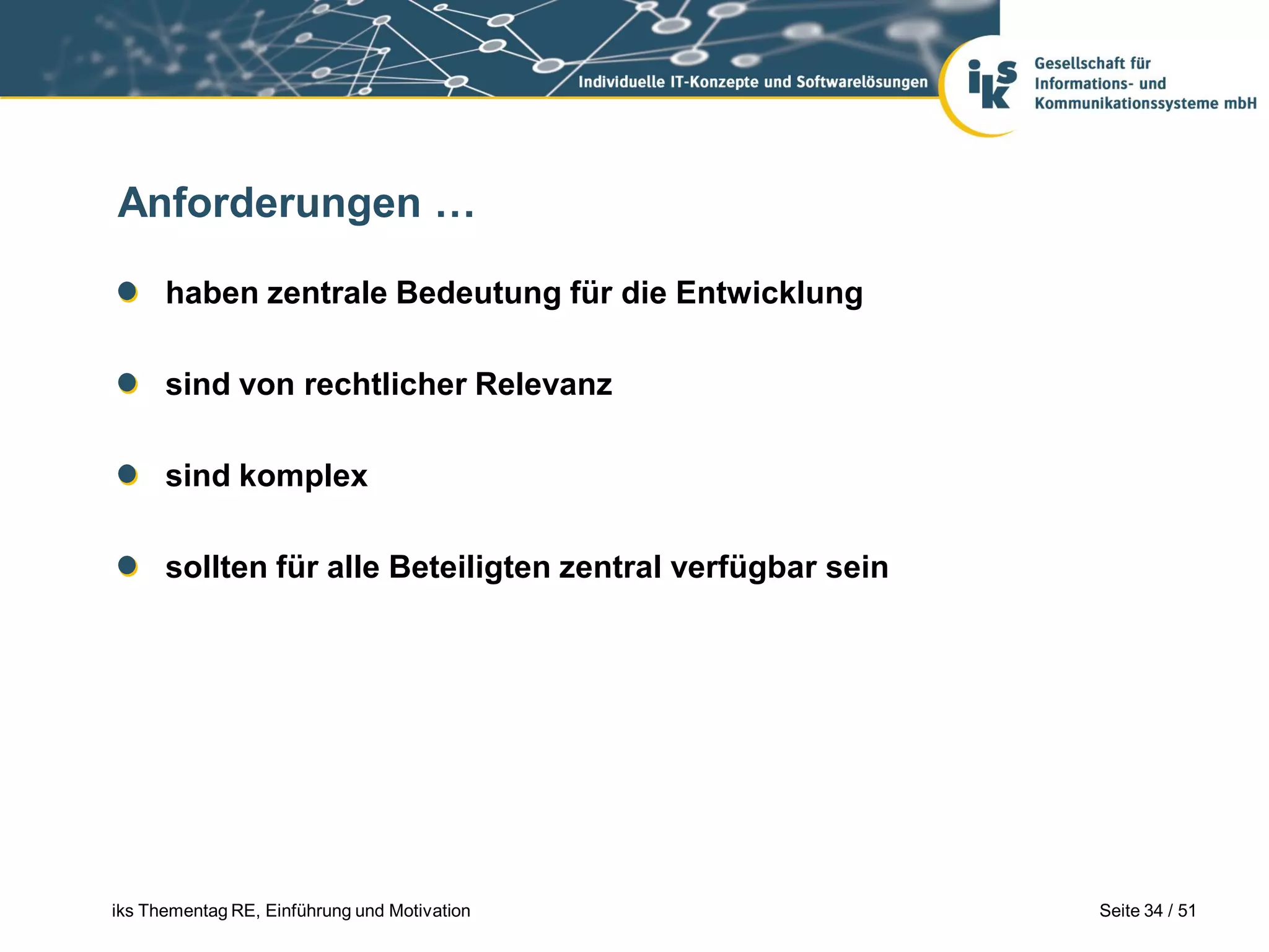Anforderungen …

      haben zentrale Bedeutung für die Entwicklung

      sind von rechtlicher Relevanz

      sind komplex

      sollten für alle Beteiligten zentral verfügbar sein




iks Thementag RE, Einführung und Motivation                 Seite 34 / 51
 
