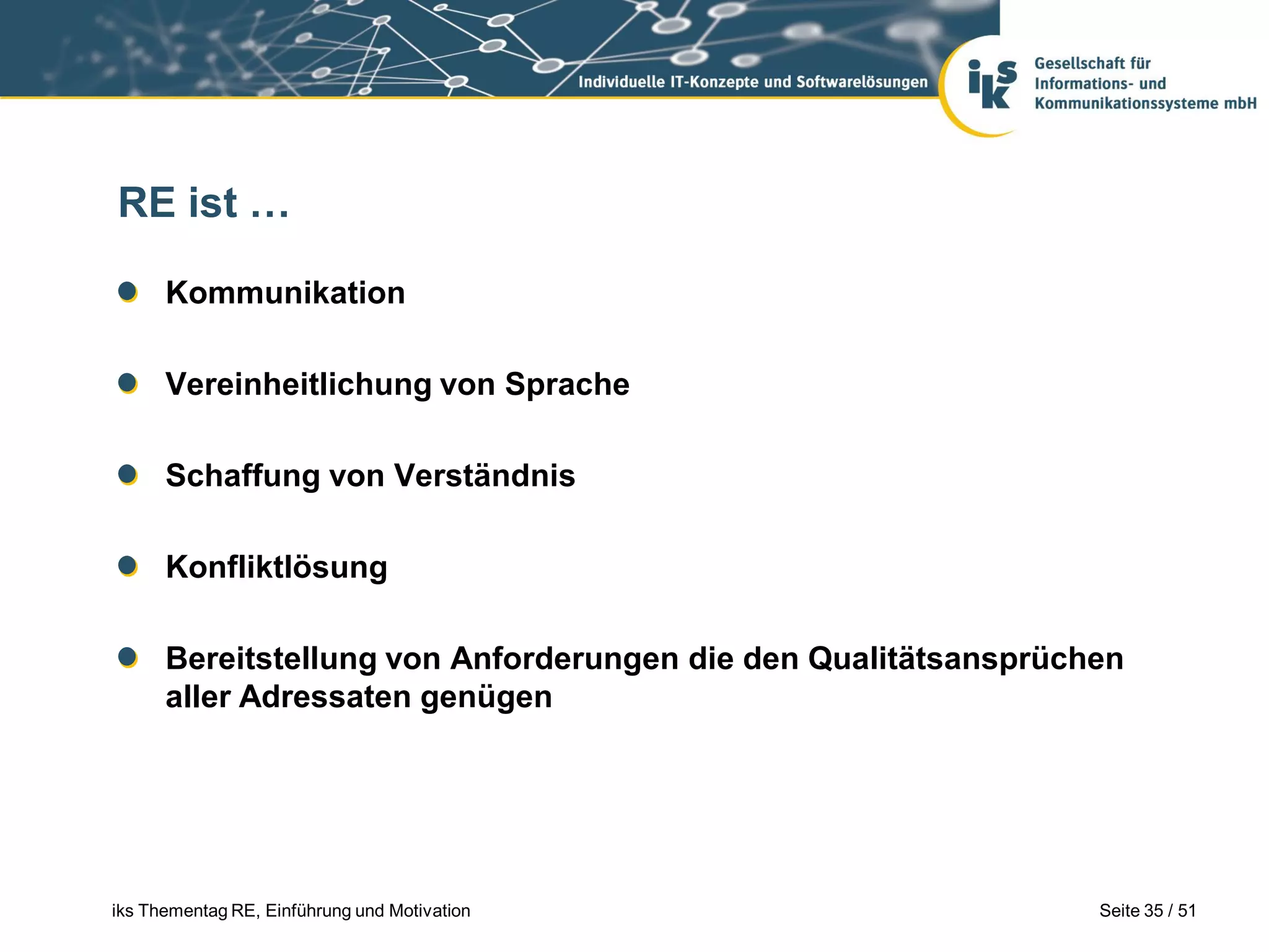 RE ist …

      Kommunikation

      Vereinheitlichung von Sprache

      Schaffung von Verständnis

      Konfliktlösung

      Bereitstellung von Anforderungen die den Qualitätsansprüchen
      aller Adressaten genügen




iks Thementag RE, Einführung und Motivation                     Seite 35 / 51
 