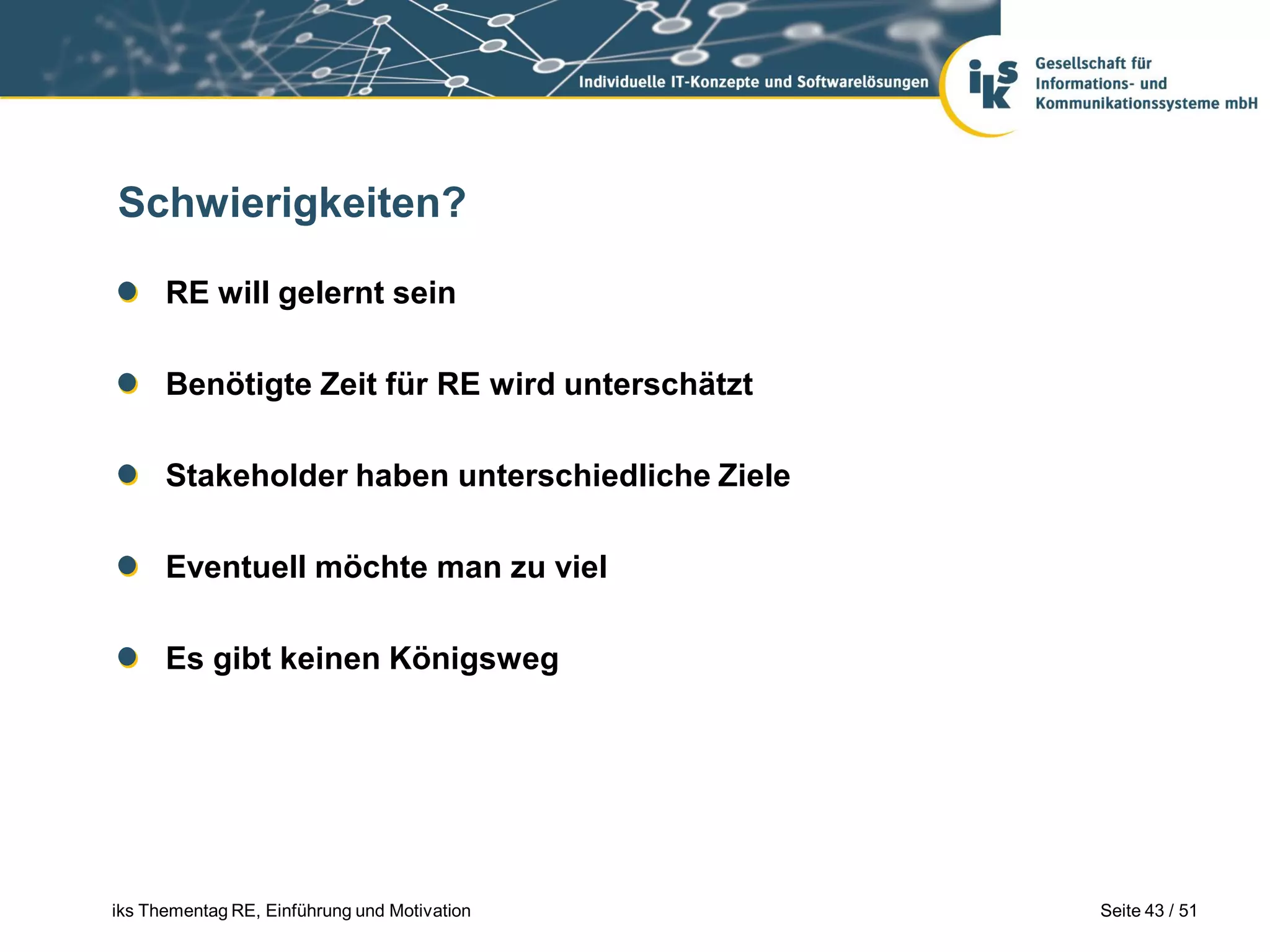 Schwierigkeiten?

      RE will gelernt sein

      Benötigte Zeit für RE wird unterschätzt

      Stakeholder haben unterschiedliche Ziele

      Eventuell möchte man zu viel

      Es gibt keinen Königsweg




iks Thementag RE, Einführung und Motivation      Seite 43 / 51
 