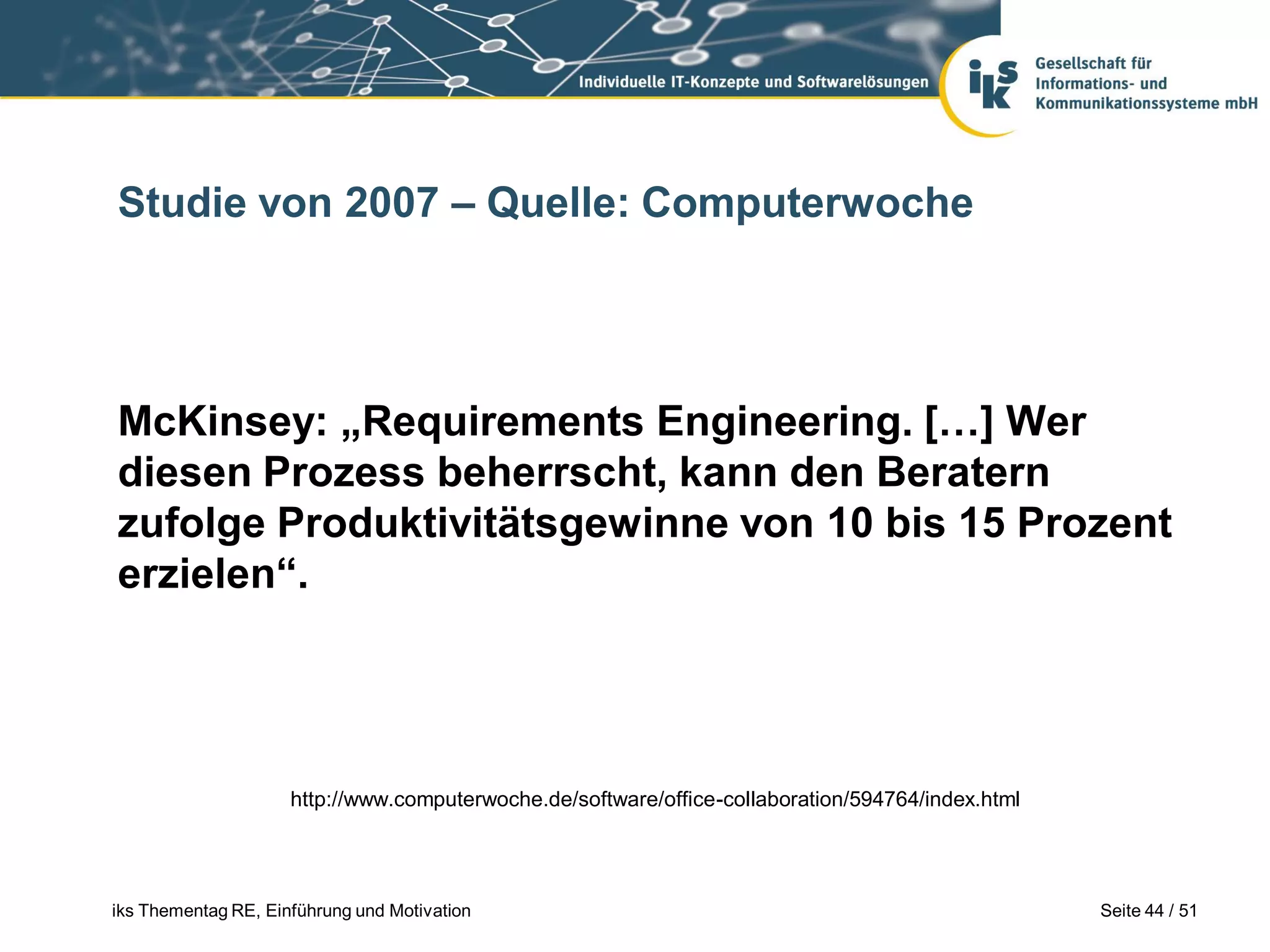 Studie von 2007 – Quelle: Computerwoche




McKinsey: „Requirements Engineering. […] Wer
diesen Prozess beherrscht, kann den Beratern
zufolge Produktivitätsgewinne von 10 bis 15 Prozent
erzielen“.




                     http://www.computerwoche.de/software/office-collaboration/594764/index.html




iks Thementag RE, Einführung und Motivation                                                        Seite 44 / 51
 