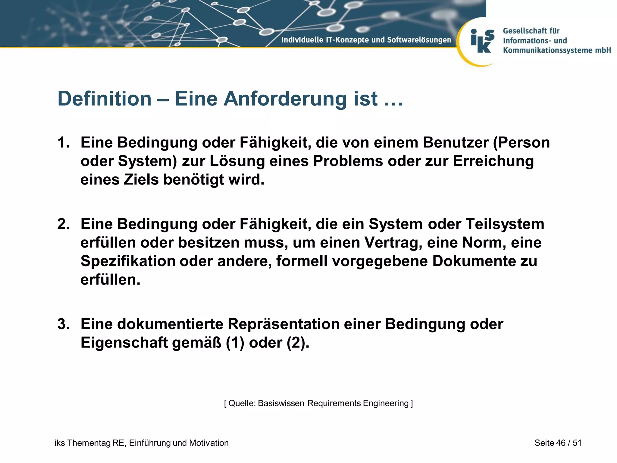 Definition – Eine Anforderung ist …

1. Eine Bedingung oder Fähigkeit, die von einem Benutzer (Person
   oder System) zur Lösung eines Problems oder zur Erreichung
   eines Ziels benötigt wird.

2. Eine Bedingung oder Fähigkeit, die ein System oder Teilsystem
   erfüllen oder besitzen muss, um einen Vertrag, eine Norm, eine
   Spezifikation oder andere, formell vorgegebene Dokumente zu
   erfüllen.

3. Eine dokumentierte Repräsentation einer Bedingung oder
   Eigenschaft gemäß (1) oder (2).


                                         [ Quelle: Basiswissen Requirements Engineering ]



iks Thementag RE, Einführung und Motivation                                                 Seite 46 / 51
 