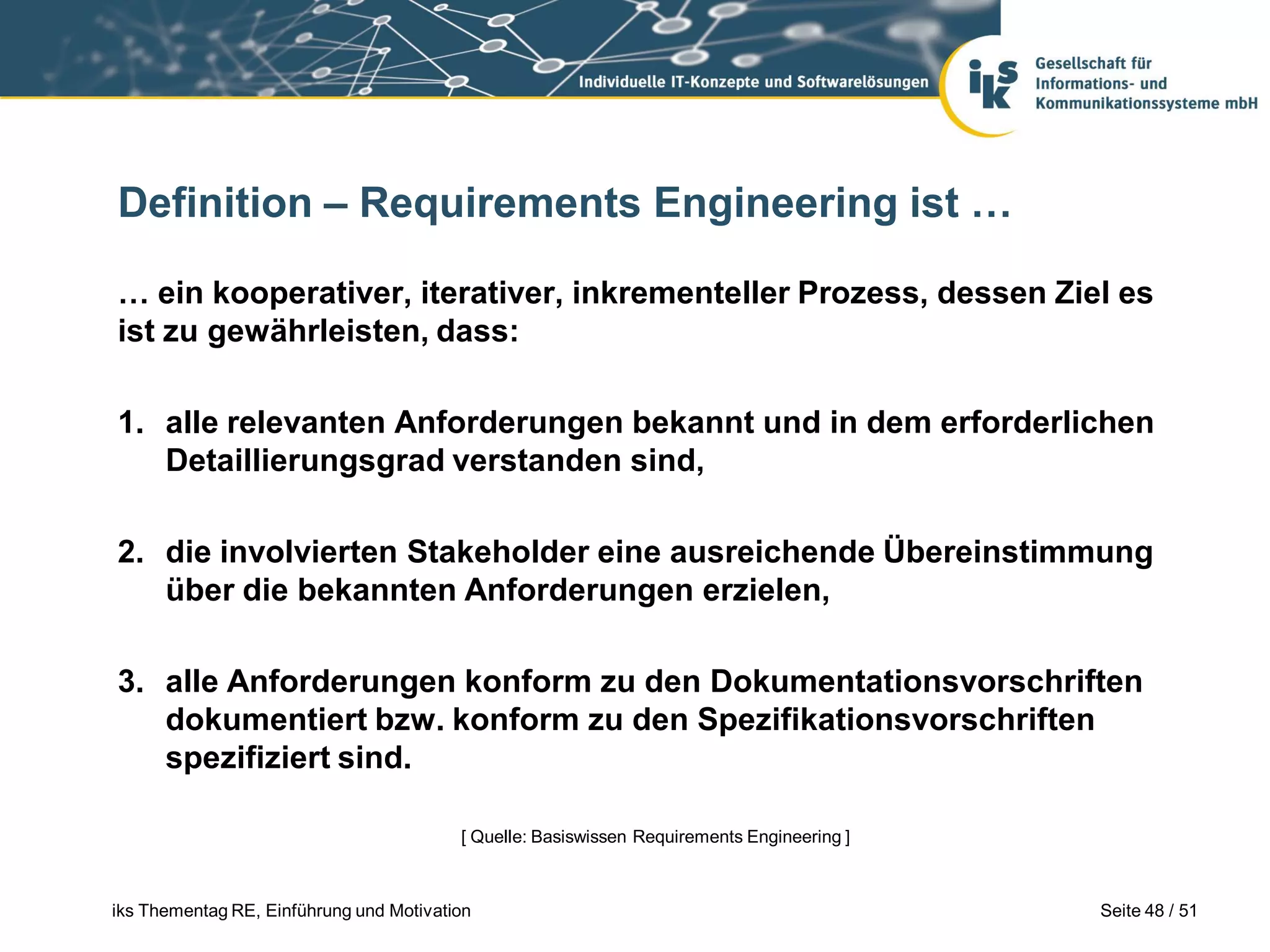 Definition – Requirements Engineering ist …

… ein kooperativer, iterativer, inkrementeller Prozess, dessen Ziel es
ist zu gewährleisten, dass:

1. alle relevanten Anforderungen bekannt und in dem erforderlichen
   Detaillierungsgrad verstanden sind,

2. die involvierten Stakeholder eine ausreichende Übereinstimmung
   über die bekannten Anforderungen erzielen,

3. alle Anforderungen konform zu den Dokumentationsvorschriften
   dokumentiert bzw. konform zu den Spezifikationsvorschriften
   spezifiziert sind.

                                         [ Quelle: Basiswissen Requirements Engineering ]



iks Thementag RE, Einführung und Motivation                                                 Seite 48 / 51
 