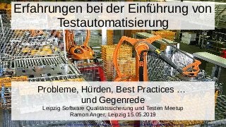 Erfahrungen bei der Einführung von
Testautomatisierung
Probleme, Hürden, Best Practices …
und Gegenrede
Leipzig Software Qualitätssicherung und Testen Meetup
Ramon Anger, Leipzig 15.05.2019
Image source: https://commons.wikimedia.org/wiki/File:Factory_Automation_Robotics_Palettizing_Bread.jpg by author KUKA Roboter Gmbh
 