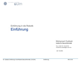 Dr. Oubbati, Einführung in die Robotik (Neuroinformatik, Uni-Ulm) Einführung WS 13/14
Einführung in die Robotik
Einführung
22. 10. 2013
Mohamed Oubbati
Institut für Neuroinformatik
Tel.: (+49) 731 / 50 24153
mohamed.oubbati@uni-ulm.de
 