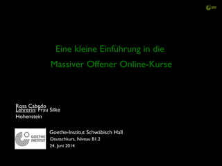 Eine kleine Einführung in die
Massiver Offener Online-Kurse
Goethe-Institut Schwäbisch Hall
Lehrerin: Frau Silke
Hohenstein
Rosa Cabedo
Deutschkurs, Niveau B1.2
24. Juni 2014
 