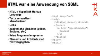 Dr. Rößler – Einführung XML
HTML war eine Anwendung von SGML
• HTML = HyperText Markup
Language
• Texte semantisch
strukturieren
• Links
• Zusätzliche Elemente (Bilder,
Buttons, etc.)
• Keine Programmiersprache
• Elemente und Attribute sind
fest vorgegeben
12
<html lang="de">
<body>
<h1>&Uuml;berschrift</h1>
<footer>
<a href="kontakt.html">
Kontakt
</a>
</footer>
</body>
</html>
 