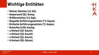 Dr. Rößler – Einführung XML
Wichtige Entitäten
• Kleiner Zeichen (<): <
• Ampersand (&): &amp;
• Größerzeichen (>): >
• Doppelte Anführungszeichen (“): "
• Einfache Anführungszeichen (‘): '
• Scharfes S (ß): &szlig;
• a Umlaut (ä): &auml;
• u Umlaut (ü): &uuml;
• o Umlaut (ö): &ouml;
• A Umlaut (Ä): &Auml;
70
 