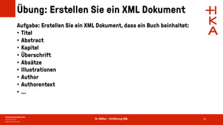 Dr. Rößler – Einführung XML
Übung: Erstellen Sie ein XML Dokument
Aufgabe: Erstellen Sie ein XML Dokument, dass ein Buch beinhaltet:
• Titel
• Abstract
• Kapitel
• Überschrift
• Absätze
• Illustrationen
• Author
• Authorentext
• …
75
 