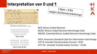 Dr. Rößler – Einführung XML
Interpretation von 0 und 1
8
01001010011001011
11001001100101010
110101111001
Binär-Code
01001010 01100101
01110010 01100101
01101101 01111001
Binär-Code (8 Bit)
By Pete Birkinshaw - Used Punchcard, CC BY 2.0,
https://commons.wikimedia.org/w/index.php?curid=49758093
1 Byte = 8 Bit
wegen Zeichenverarbeitung!
BCD: Binary Coded Decimal
BCDIC: Binary Coded Decimal Interchange Code
EBCDIC: Extended Binary Coded Decimal Interchange Code
ASCII: American Standard Code for Information Interchange
UTF-8: Unicode Transformation Format – 8 Bit
UTF-16 : Unicode Transformation Format – 16 Bit
 