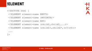Dr. Rößler – Einführung XML
!ELEMENT
82
<!DOCTYPE html [
<!ELEMENT element-name EMPTY>
<!ELEMENT element-name (#PCDATA)>
<!ELEMENT element-name ANY>
<!ELEMENT element-name (child1,child2,...)>
<!ELEMENT element-name (child1?,child2*,(c3|c4))>
...
]>
 